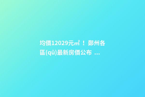 均價12029元/㎡！鄭州各區(qū)最新房價公布！購房前需要注意哪些事？